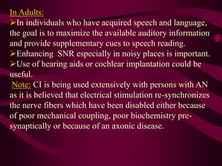 In Adults:
In individuals who have acquired speech and language,
the goal is to maximize the available auditory information
and provide supplementary cues to speech reading.
Enhancing SNR especially in noisy places is important.
Use of hearing aids or cochlear implantation could be
useful.
Note: CI is being used extensively with persons with AN
as it is believed that electrical stimulation re-synchronizes
the nerve fibers which have been disabled either because
of poor mechanical coupling, poor biochemistry pre-
synaptically or because of an axonic disease.
 