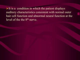 It is a condition in which the patient displays
auditory characteristics consistent with normal outer
hair cell function and abnormal neural function at the
level of the the 8th nerve.
 