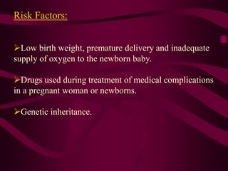 Risk Factors:
Low birth weight, premature delivery and inadequate
supply of oxygen to the newborn baby.
Drugs used during treatment of medical complications
in a pregnant woman or newborns.
Genetic inheritance.
 