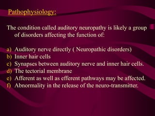 Pathophysiology:
The condition called auditory neuropathy is likely a group
of disorders affecting the function of:
a) Auditory nerve directly ( Neuropathic disorders)
b) Inner hair cells
c) Synapses between auditory nerve and inner hair cells.
d) The tectorial membrane
e) Afferent as well as efferent pathways may be affected.
f) Abnormality in the release of the neuro-transmitter.
 