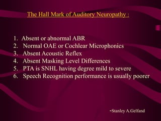 The Hall Mark of Auditory Neuropathy :
1. Absent or abnormal ABR
2. Normal OAE or Cochlear Microphonics
3. Absent Acoustic Reflex
4. Absent Masking Level Differences
5. PTA is SNHL having degree mild to severe
6. Speech Recognition performance is usually poorer
-Stanley A.Gelfand
 