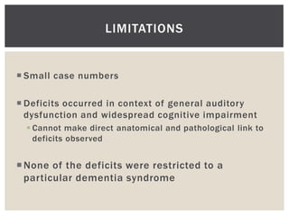 LIMITATIONS


 Small case numbers

 Deficits occurred in context of general auditory
  dysfunction and widespread cognitive impairment
   Cannot make direct anatomical and pathological link to
    deficits observed


 None of the deficits were restricted to a
  particular dementia syndrome
 