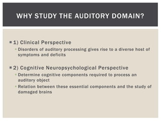WHY STUDY THE AUDITORY DOMAIN?


 1) Clinical Perspective
   Disorders of auditory processing gives rise to a diverse host of
    symptoms and deficits

 2) Cognitive Neuropsychological Perspective
   Determine cognitive components required to process an
    auditory object
   Relation between these essential components and the study of
    damaged brains
 