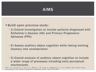 AIMS


 Build upon previous study:
     1) Extend investigation to include patients diagnosed with
      Alzheimer’s disease (AD) and Primary Progressive
      Aphasias (PPA)


     2) Assess auditory object cognition while taking working
      memory into consideration


     3) Extend analysis of auditory object cognition to include
      a wider range of processes including early perceptual
      mechanisms
Goll, J. C., Crutch, S. J., Loo, J. H., Rohrer, J. D., Frost, C., Bamiou, D. E., et al. (2010). Non-verbal sound
processing in the primary progressive aphasias. Brain, 133, 272–285.
 