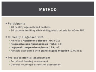 METHOD


 Participants
   20 healthy age-matched controls
   34 patients fulfilling clinical diagnostic criteria for AD or PPA

 Clinically diagnosed with:
     Amnestic Alzheimer’s disease (AD; n-21)
     Progressive non-fluent aphasia (PNFA; n-5)
     Logopenic progressive aphasia (LPA; n-7)
     Aphasia associated with granulin gene mutation (GAA; n-1)

 Pre-experimental assessment
   Peripheral hearing assessment
   General neurological function assessment
 
