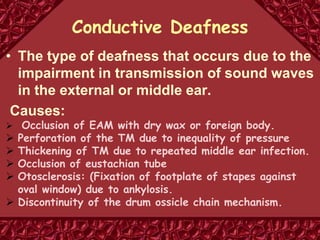 Conductive Deafness
• The type of deafness that occurs due to the
impairment in transmission of sound waves
in the external or middle ear.
Causes:
 Occlusion of EAM with dry wax or foreign body.
 Perforation of the TM due to inequality of pressure
 Thickening of TM due to repeated middle ear infection.
 Occlusion of eustachian tube
 Otosclerosis: (Fixation of footplate of stapes against
oval window) due to ankylosis.
 Discontinuity of the drum ossicle chain mechanism.
 