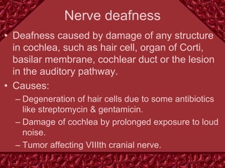 Nerve deafness
• Deafness caused by damage of any structure
in cochlea, such as hair cell, organ of Corti,
basilar membrane, cochlear duct or the lesion
in the auditory pathway.
• Causes:
– Degeneration of hair cells due to some antibiotics
like streptomycin & gentamicin.
– Damage of cochlea by prolonged exposure to loud
noise.
– Tumor affecting VIIIth cranial nerve.
 