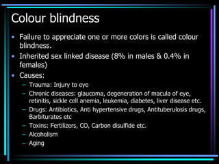 Colour blindness
• Failure to appreciate one or more colors is called colour
blindness.
• Inherited sex linked disease (8% in males & 0.4% in
females)
• Causes:
– Trauma: Injury to eye
– Chronic diseases: glaucoma, degeneration of macula of eye,
retinitis, sickle cell anemia, leukemia, diabetes, liver disease etc.
– Drugs: Antibiotics, Anti hypertensive drugs, Antituberulosis drugs,
Barbiturates etc
– Toxins: Fertilizers, CO, Carbon disulfide etc.
– Alcoholism
– Aging
 