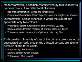 • Monochromatism: Condition characterized by total inability to
perceive colour. Also called total blindness
– Rod monochromatism: Cones are functionless
– Cone monochromatism: Vision depends upon one single type of cone.
• Dichromatism: Colour blindness in which the subject can
appreciate only two colours.
– Protonopia: defect in receptor of primary color. i.e, Red.
– Deuteranopia: defect in receptor of primary color. i.e, Green
– Tritanopia: defect in receptor of primary color. i.e, Blue
• Trichromatism: Intensity of one of the primary color cannot be
appreciated correctly though the affected persons are able to
perceive all the three colors.
– Protonomaly: Red is weak
– Deuteranomaly: Green is weak
– Tritanomaly: Blue is weak
 