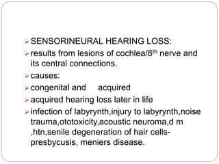 SENSORINEURAL HEARING LOSS:
results from lesions of cochlea/8th nerve and
its central connections.
causes:
congenital and acquired
acquired hearing loss later in life
infection of labyrynth,injury to labyrynth,noise
trauma,ototoxicity,acoustic neuroma,d m
,htn,senile degeneration of hair cells-
presbycusis, meniers disease.
 