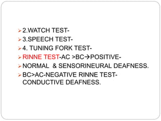 2.WATCH TEST-
3.SPEECH TEST-
4. TUNING FORK TEST-
RINNE TEST-AC >BCPOSITIVE-
NORMAL & SENSORINEURAL DEAFNESS.
BC>AC-NEGATIVE RINNE TEST-
CONDUCTIVE DEAFNESS.
 