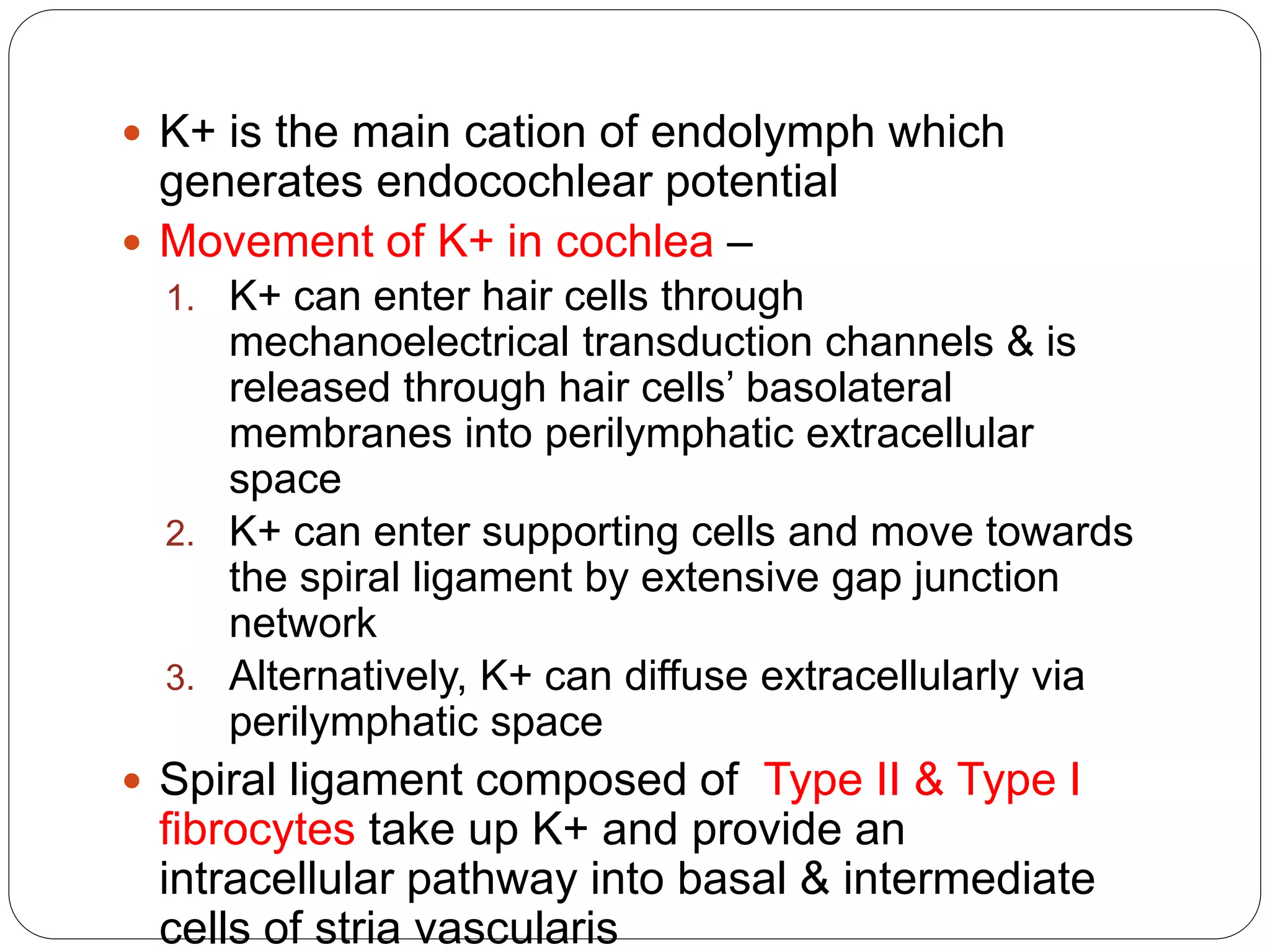  K+ is the main cation of endolymph which 
generates endocochlear potential 
 Movement of K+ in cochlea – 
1. K+ can enter hair cells through 
mechanoelectrical transduction channels & is 
released through hair cells’ basolateral 
membranes into perilymphatic extracellular 
space 
2. K+ can enter supporting cells and move towards 
the spiral ligament by extensive gap junction 
network 
3. Alternatively, K+ can diffuse extracellularly via 
perilymphatic space 
 Spiral ligament composed of Type II & Type I 
fibrocytes take up K+ and provide an 
intracellular pathway into basal & intermediate 
cells of stria vascularis 
 