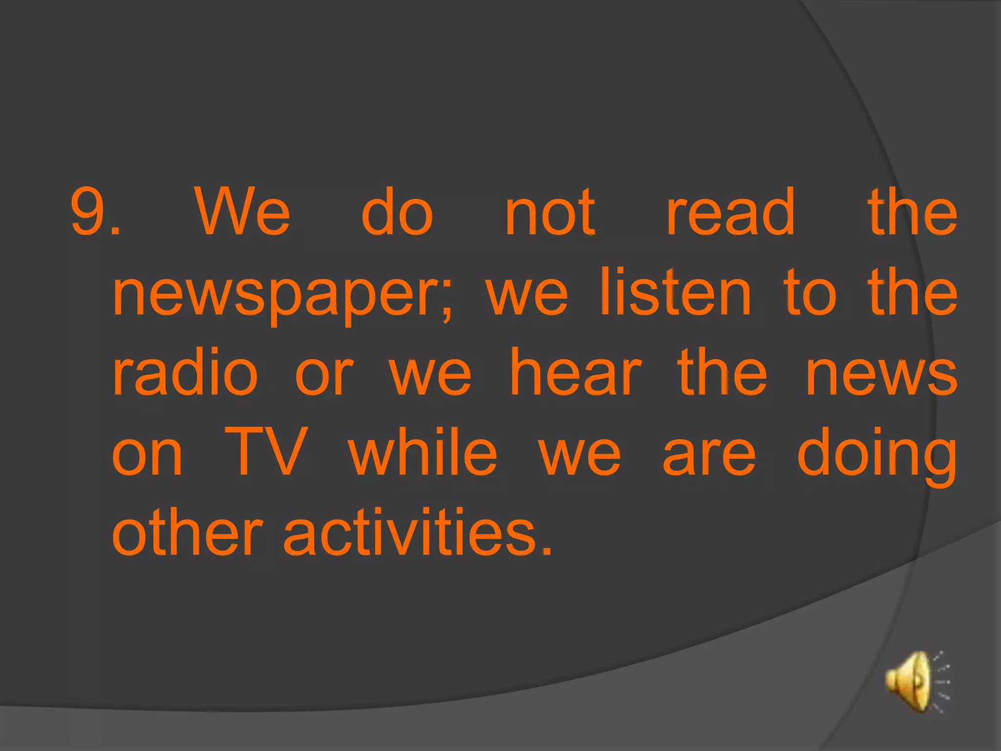 9. We do not read the newspaper; we listen to the radio or we hear the news on TV while we are doing other activities. 
