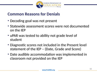 www.FLDOE.org
10
Common Reasons for Denials
• Decoding goal was not present
• Statewide assessment scores were not documented
on the IEP
• uPAR was tested to ability not grade level of
student
• Diagnostic scores not included in the Present level
statement of the IEP – (Date, Grade and Score)
• Date audible accommodation was implemented in
classroom not provided on the IEP
 