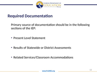 www.FLDOE.org
13
Primary source of documentation should be in the following
sections of the IEP:
• Present Level Statement
• Results of Statewide or District Assessments
• Related Services/Classroom Accommodations
Required Documentation
 