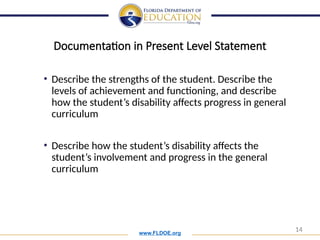 www.FLDOE.org
14
Documentation in Present Level Statement
• Describe the strengths of the student. Describe the
levels of achievement and functioning, and describe
how the student’s disability affects progress in general
curriculum
• Describe how the student’s disability affects the
student’s involvement and progress in the general
curriculum
 