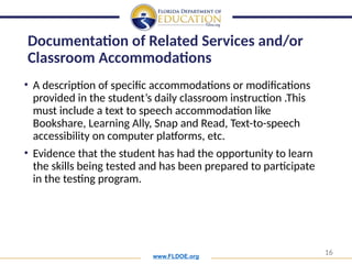 www.FLDOE.org
16
• A description of specific accommodations or modifications
provided in the student’s daily classroom instruction .This
must include a text to speech accommodation like
Bookshare, Learning Ally, Snap and Read, Text-to-speech
accessibility on computer platforms, etc.
• Evidence that the student has had the opportunity to learn
the skills being tested and has been prepared to participate
in the testing program.
Documentation of Related Services and/or
Classroom Accommodations
 