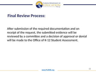 www.FLDOE.org
18
After submission of the required documentation and on
receipt of the request, the submitted evidence will be
reviewed by a committee and a decision of approval or denial
will be made to the Office of K-12 Student Assessment.
Final Review Process:
 