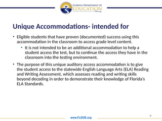 www.FLDOE.org
4
Unique Accommodations- intended for
• Eligible students that have proven (documented) success using this
accommodation in the classroom to access grade level content.
• It is not intended to be an additional accommodation to help a
student access the test, but to continue the access they have in the
classroom into the testing environment.
• The purpose of this unique auditory access accommodation is to give
the student access to the statewide English Language Arts (ELA) Reading
and Writing Assessment, which assesses reading and writing skills
beyond decoding in order to demonstrate their knowledge of Florida’s
ELA Standards.
 