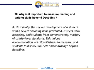 www.FLDOE.org
5
Q: Why is it important to measure reading and
writing skills beyond Decoding?
A: Historically, the uneven development of a student
with a severe decoding issue prevented Districts from
assessing, and students from demonstrating, mastery
of grade-level standards. This unique
accommodation will allow Districts to measure, and
students to display, skill-sets and knowledge beyond
decoding.
 