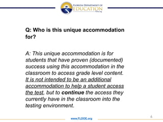 www.FLDOE.org
6
Q: Who is this unique accommodation
for?
A: This unique accommodation is for
students that have proven (documented)
success using this accommodation in the
classroom to access grade level content.
It is not intended to be an additional
accommodation to help a student access
the test, but to continue the access they
currently have in the classroom into the
testing environment.
 