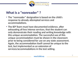 www.FLDOE.org
7
What is a “nonreader” ?
• The “nonreader” designation is based on the child’s
response to already attempted services and
accommodations.
• The IEP Team must have documented evidence, after
exhausting all less intense services, that the student can
only demonstrate their reading and writing knowledge with
this unique accommodation. The successful use of this
unique accommodation must be shown in the classroom
prior to being considered for use on any state assessment.
Again, the accommodation itself cannot be unique to the
test, but implemented as an extension of
services/accommodations in the test setting.
 