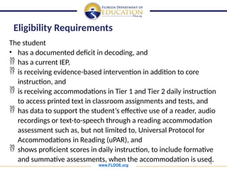 www.FLDOE.org
8
The student
• has a documented deficit in decoding, and
 has a current IEP,
 is receiving evidence-based intervention in addition to core
instruction, and
 is receiving accommodations in Tier 1 and Tier 2 daily instruction
to access printed text in classroom assignments and tests, and
 has data to support the student’s effective use of a reader, audio
recordings or text-to-speech through a reading accommodation
assessment such as, but not limited to, Universal Protocol for
Accommodations in Reading (uPAR), and
 shows proficient scores in daily instruction, to include formative
and summative assessments, when the accommodation is used.
Eligibility Requirements
 
