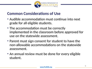 www.FLDOE.org
9
Common Considerations of Use
• Audible accommodation must continue into next
grade for all eligible students.
• The accommodation must be correctly
implemented in the classroom before approved for
use on the statewide assessment.
• Parent must sign consent for student to have the
non-allowable accommodations on the statewide
assessment.
• An annual review must be done for every eligible
student.
 