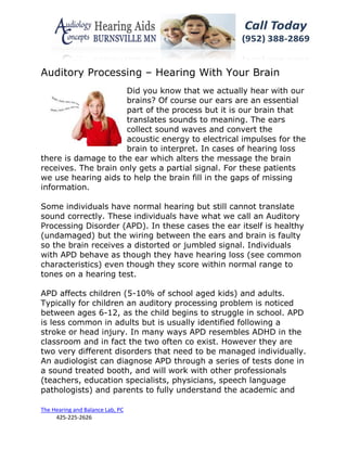 Auditory Processing – Hearing With Your Brain
                     Did you know that we actually hear with our
                     brains? Of course our ears are an essential
                     part of the process but it is our brain that
                     translates sounds to meaning. The ears
                     collect sound waves and convert the
                     acoustic energy to electrical impulses for the
                     brain to interpret. In cases of hearing loss
there is damage to the ear which alters the message the brain
receives. The brain only gets a partial signal. For these patients
we use hearing aids to help the brain fill in the gaps of missing
information.

Some individuals have normal hearing but still cannot translate
sound correctly. These individuals have what we call an Auditory
Processing Disorder (APD). In these cases the ear itself is healthy
(undamaged) but the wiring between the ears and brain is faulty
so the brain receives a distorted or jumbled signal. Individuals
with APD behave as though they have hearing loss (see common
characteristics) even though they score within normal range to
tones on a hearing test.

APD affects children (5-10% of school aged kids) and adults.
Typically for children an auditory processing problem is noticed
between ages 6-12, as the child begins to struggle in school. APD
is less common in adults but is usually identified following a
stroke or head injury. In many ways APD resembles ADHD in the
classroom and in fact the two often co exist. However they are
two very different disorders that need to be managed individually.
An audiologist can diagnose APD through a series of tests done in
a sound treated booth, and will work with other professionals
(teachers, education specialists, physicians, speech language
pathologists) and parents to fully understand the academic and

The Hearing and Balance Lab, PC
     425-225-2626
 