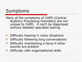Symptoms Many of the symptoms of CAPD (Central Auditory Processing Disorders) are not unique to CAPD.  It can’t be diagnosed without detailed specialist testing. Difficulty hearing in noisy situations Difficulty following long conversations Difficulty maintaining a focus if other sounds are present Difficulty with organisational skills 