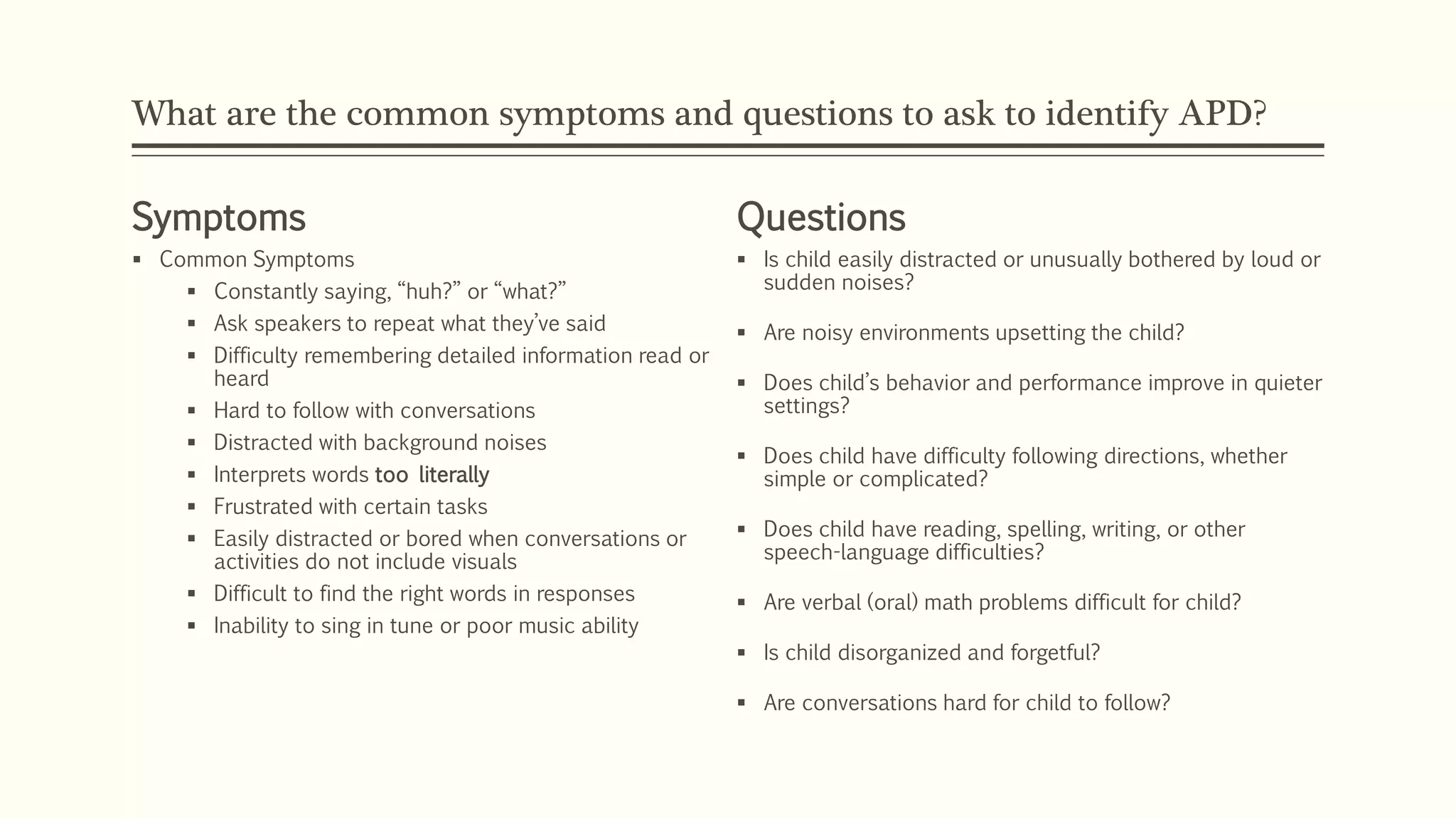 What are the common symptoms and questions to ask to identify APD?
Symptoms
 Common Symptoms
 Constantly saying, “huh?” or “what?”
 Ask speakers to repeat what they’ve said
 Difficulty remembering detailed information read or
heard
 Hard to follow with conversations
 Distracted with background noises
 Interprets words too literally
 Frustrated with certain tasks
 Easily distracted or bored when conversations or
activities do not include visuals
 Difficult to find the right words in responses
 Inability to sing in tune or poor music ability
Questions
 Is child easily distracted or unusually bothered by loud or
sudden noises?
 Are noisy environments upsetting the child?
 Does child’s behavior and performance improve in quieter
settings?
 Does child have difficulty following directions, whether
simple or complicated?
 Does child have reading, spelling, writing, or other
speech-language difficulties?
 Are verbal (oral) math problems difficult for child?
 Is child disorganized and forgetful?
 Are conversations hard for child to follow?
 