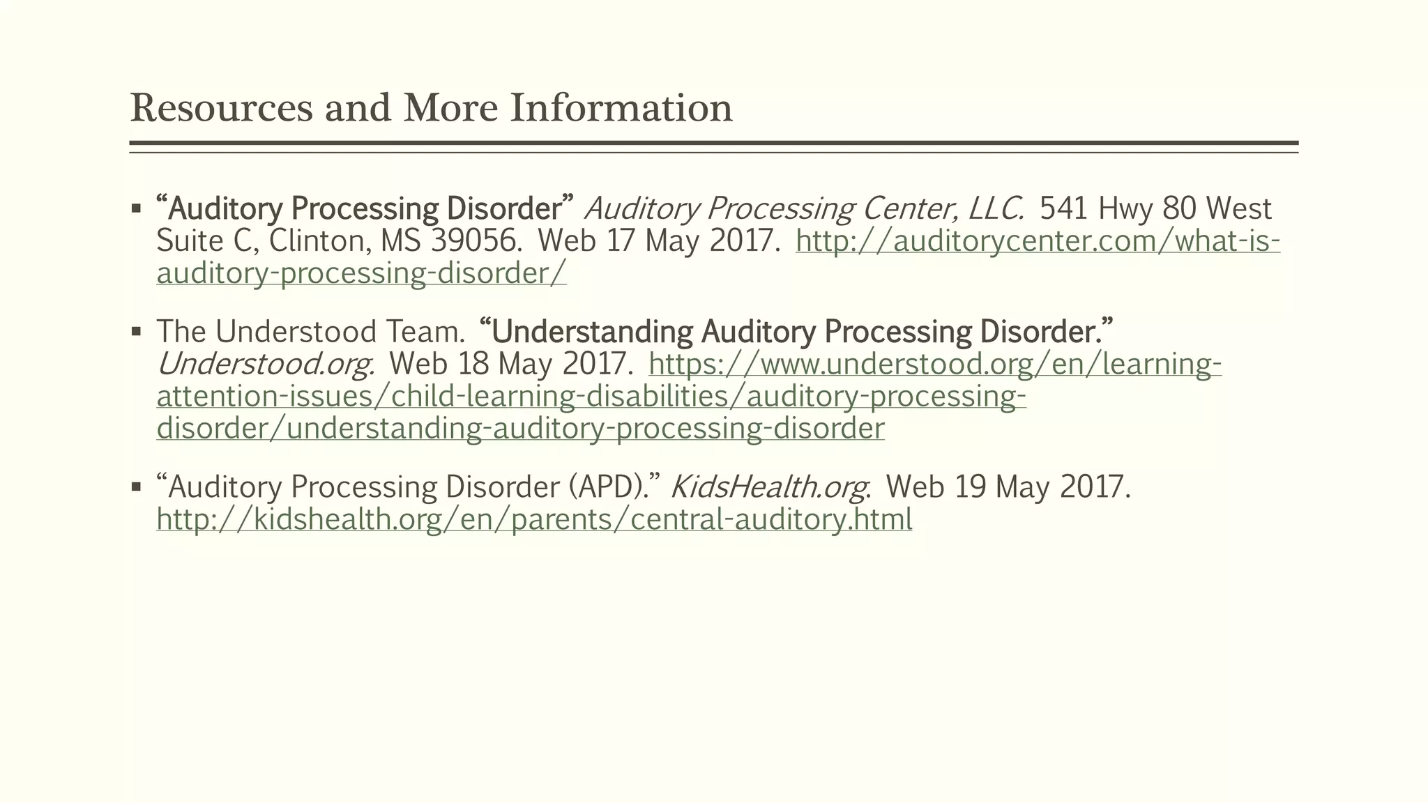 Resources and More Information
 “Auditory Processing Disorder” Auditory Processing Center, LLC. 541 Hwy 80 West
Suite C, Clinton, MS 39056. Web 17 May 2017. http://auditorycenter.com/what-is-
auditory-processing-disorder/
 The Understood Team. “Understanding Auditory Processing Disorder.”
Understood.org. Web 18 May 2017. https://www.understood.org/en/learning-
attention-issues/child-learning-disabilities/auditory-processing-
disorder/understanding-auditory-processing-disorder
 “Auditory Processing Disorder (APD).” KidsHealth.org. Web 19 May 2017.
http://kidshealth.org/en/parents/central-auditory.html
 