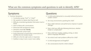 What are the common symptoms and questions to ask to identify APD?
Symptoms
 Common Symptoms
 Constantly saying, “huh?” or “what?”
 Ask speakers to repeat what they’ve said
 Difficulty remembering detailed information read or
heard
 Hard to follow with conversations
 Distracted with background noises
 Interprets words too literally
 Frustrated with certain tasks
 Easily distracted or bored when conversations or
activities do not include visuals
 Difficult to find the right words in responses
 Inability to sing in tune or poor music ability
Questions
 Is child easily distracted or unusually bothered by loud or
sudden noises?
 Are noisy environments upsetting the child?
 Does child’s behavior and performance improve in quieter
settings?
 Does child have difficulty following directions, whether
simple or complicated?
 Does child have reading, spelling, writing, or other
speech-language difficulties?
 Are verbal (oral) math problems difficult for child?
 Is child disorganized and forgetful?
 Are conversations hard for child to follow?
 