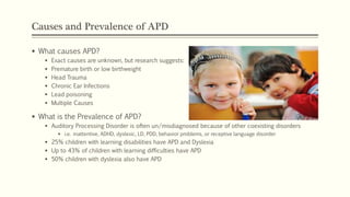 Causes and Prevalence of APD
 What causes APD?
 Exact causes are unknown, but research suggests:
 Premature birth or low birthweight
 Head Trauma
 Chronic Ear Infections
 Lead poisoning
 Multiple Causes
 What is the Prevalence of APD?
 Auditory Processing Disorder is often un/misdiagnosed because of other coexisting disorders
 i.e. inattentive, ADHD, dyslexic, LD, PDD, behavior problems, or receptive language disorder
 25% children with learning disabilities have APD and Dyslexia
 Up to 43% of children with learning difficulties have APD
 50% children with dyslexia also have APD
 