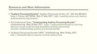 Resources and More Information
 “Auditory Processing Disorder” Auditory Processing Center, LLC. 541 Hwy 80 West
Suite C, Clinton, MS 39056. Web 17 May 2017. http://auditorycenter.com/what-is-
auditory-processing-disorder/
 The Understood Team. “Understanding Auditory Processing Disorder.”
Understood.org. Web 18 May 2017. https://www.understood.org/en/learning-
attention-issues/child-learning-disabilities/auditory-processing-
disorder/understanding-auditory-processing-disorder
 “Auditory Processing Disorder (APD).” KidsHealth.org. Web 19 May 2017.
http://kidshealth.org/en/parents/central-auditory.html
 