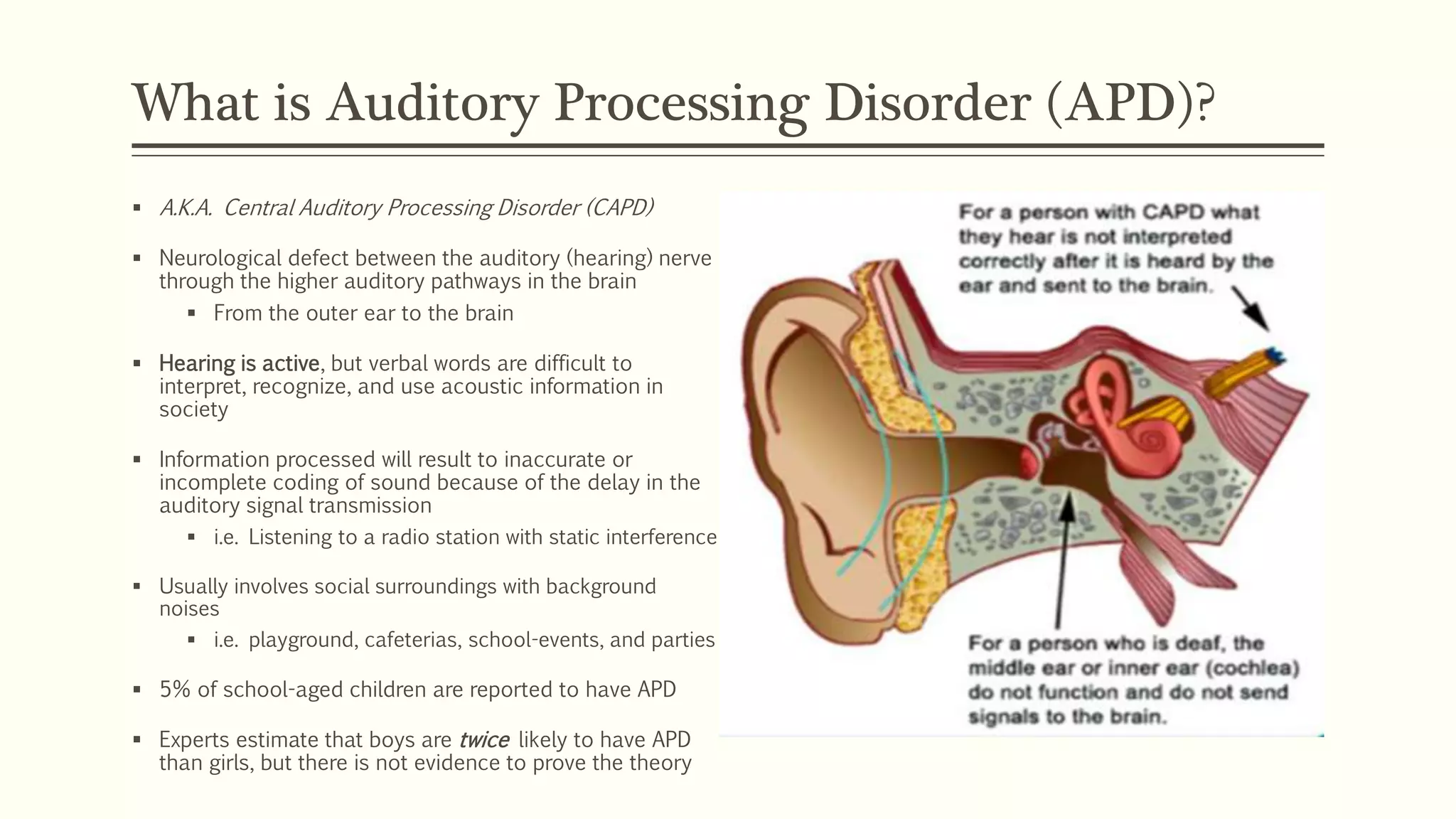 What is Auditory Processing Disorder (APD)?
 A.K.A. Central Auditory Processing Disorder (CAPD)
 Neurological defect between the auditory (hearing) nerve
through the higher auditory pathways in the brain
 From the outer ear to the brain
 Hearing is active, but verbal words are difficult to
interpret, recognize, and use acoustic information in
society
 Information processed will result to inaccurate or
incomplete coding of sound because of the delay in the
auditory signal transmission
 i.e. Listening to a radio station with static interference
 Usually involves social surroundings with background
noises
 i.e. playground, cafeterias, school-events, and parties
 5% of school-aged children are reported to have APD
 Experts estimate that boys are twice likely to have APD
than girls, but there is not evidence to prove the theory
 