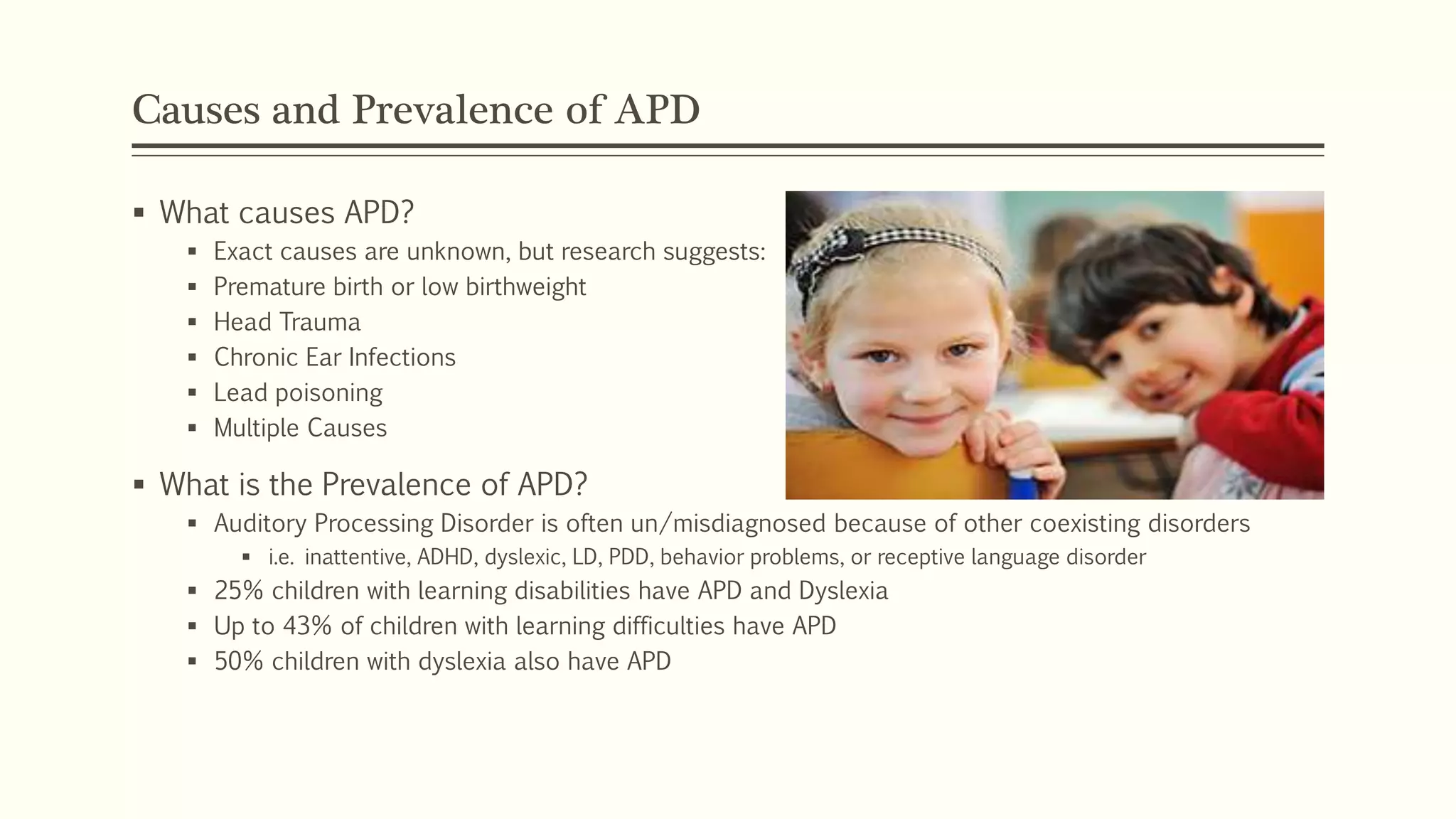 Causes and Prevalence of APD
 What causes APD?
 Exact causes are unknown, but research suggests:
 Premature birth or low birthweight
 Head Trauma
 Chronic Ear Infections
 Lead poisoning
 Multiple Causes
 What is the Prevalence of APD?
 Auditory Processing Disorder is often un/misdiagnosed because of other coexisting disorders
 i.e. inattentive, ADHD, dyslexic, LD, PDD, behavior problems, or receptive language disorder
 25% children with learning disabilities have APD and Dyslexia
 Up to 43% of children with learning difficulties have APD
 50% children with dyslexia also have APD
 