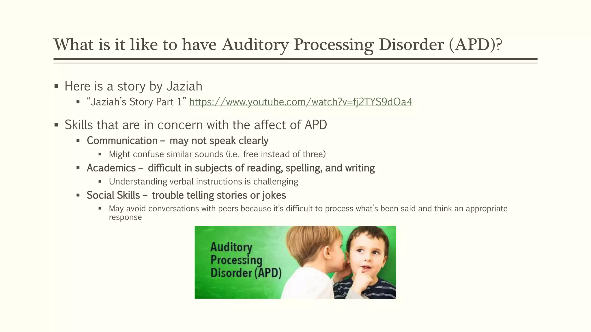 What is it like to have Auditory Processing Disorder (APD)?
 Here is a story by Jaziah
 “Jaziah’s Story Part 1” https://www.youtube.com/watch?v=fj2TYS9dOa4
 Skills that are in concern with the affect of APD
 Communication – may not speak clearly
 Might confuse similar sounds (i.e. free instead of three)
 Academics – difficult in subjects of reading, spelling, and writing
 Understanding verbal instructions is challenging
 Social Skills – trouble telling stories or jokes
 May avoid conversations with peers because it’s difficult to process what’s been said and think an appropriate
response
 