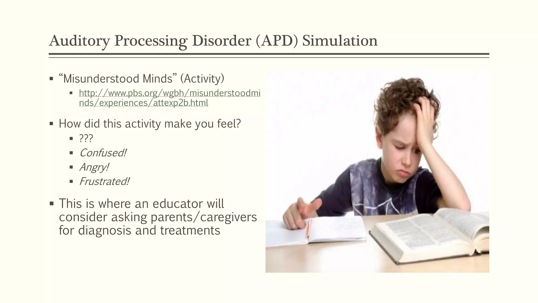 Auditory Processing Disorder (APD) Simulation
 “Misunderstood Minds” (Activity)
 http://www.pbs.org/wgbh/misunderstoodmi
nds/experiences/attexp2b.html
 How did this activity make you feel?
 ???
 Confused!
 Angry!
 Frustrated!
 This is where an educator will
consider asking parents/caregivers
for diagnosis and treatments
 