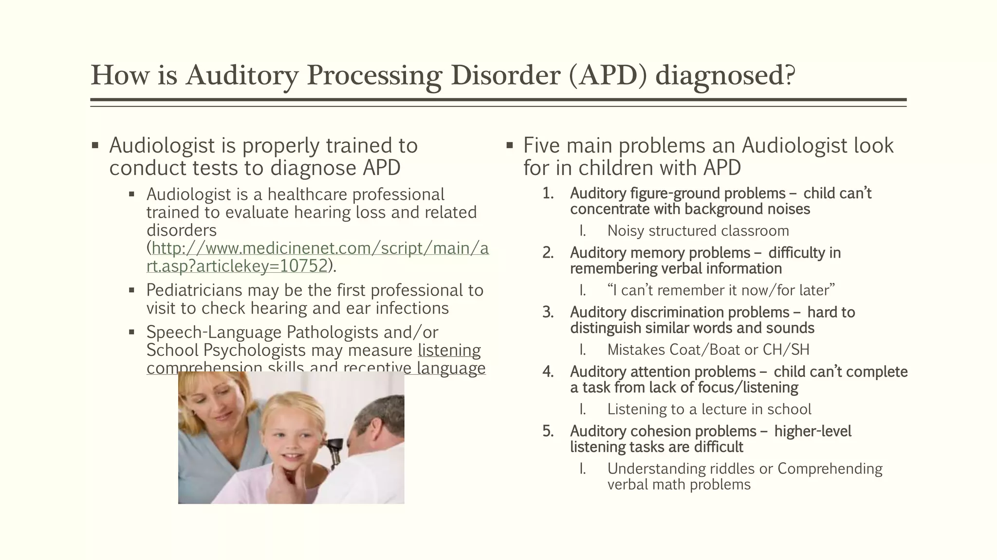 How is Auditory Processing Disorder (APD) diagnosed?
 Audiologist is properly trained to
conduct tests to diagnose APD
 Audiologist is a healthcare professional
trained to evaluate hearing loss and related
disorders
(http://www.medicinenet.com/script/main/a
rt.asp?articlekey=10752).
 Pediatricians may be the first professional to
visit to check hearing and ear infections
 Speech-Language Pathologists and/or
School Psychologists may measure listening
comprehension skills and receptive language
 Five main problems an Audiologist look
for in children with APD
1. Auditory figure-ground problems – child can’t
concentrate with background noises
I. Noisy structured classroom
2. Auditory memory problems – difficulty in
remembering verbal information
I. “I can’t remember it now/for later”
3. Auditory discrimination problems – hard to
distinguish similar words and sounds
I. Mistakes Coat/Boat or CH/SH
4. Auditory attention problems – child can’t complete
a task from lack of focus/listening
I. Listening to a lecture in school
5. Auditory cohesion problems – higher-level
listening tasks are difficult
I. Understanding riddles or Comprehending
verbal math problems
 