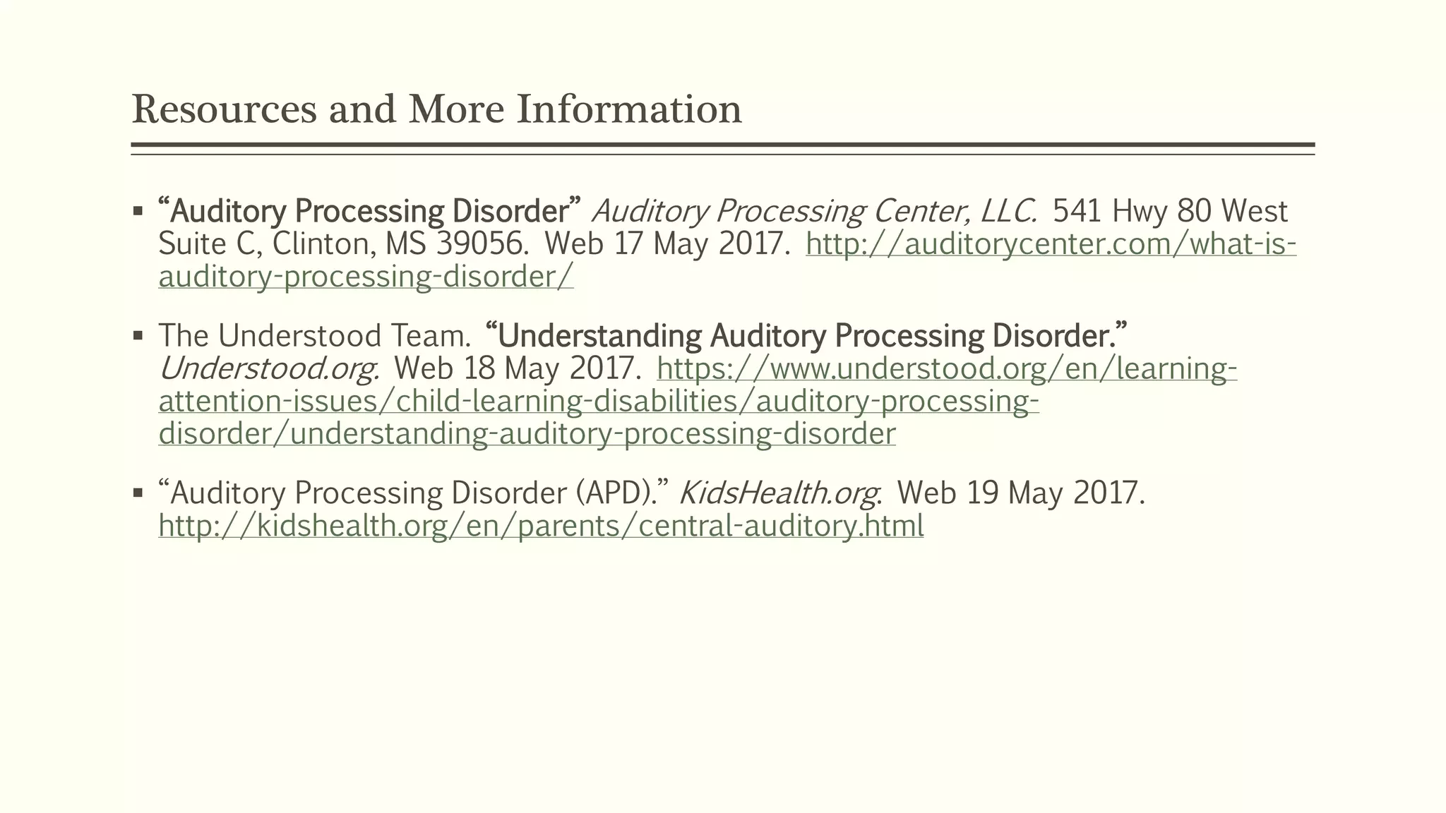 Resources and More Information
 “Auditory Processing Disorder” Auditory Processing Center, LLC. 541 Hwy 80 West
Suite C, Clinton, MS 39056. Web 17 May 2017. http://auditorycenter.com/what-is-
auditory-processing-disorder/
 The Understood Team. “Understanding Auditory Processing Disorder.”
Understood.org. Web 18 May 2017. https://www.understood.org/en/learning-
attention-issues/child-learning-disabilities/auditory-processing-
disorder/understanding-auditory-processing-disorder
 “Auditory Processing Disorder (APD).” KidsHealth.org. Web 19 May 2017.
http://kidshealth.org/en/parents/central-auditory.html
 