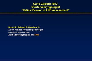 Carlo Calearo, M.D.
                     Otorhinolaryngologist
             “Italian Pioneer in APD Assessment”




Bocca E, Calearo C, Cassinari V.
A new method for testing hearing in
temporal lobe tumors.
Acta Otolaryngologica 44: 1954.
 