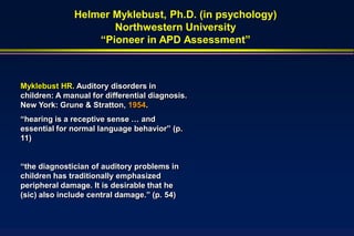 Helmer Myklebust, Ph.D. (in psychology)
                     Northwestern University
                  “Pioneer in APD Assessment”



Myklebust HR. Auditory disorders in
children: A manual for differential diagnosis.
New York: Grune & Stratton, 1954.
“hearing is a receptive sense … and
essential for normal language behavior” (p.
11)


“the diagnostician of auditory problems in
children has traditionally emphasized
peripheral damage. It is desirable that he
(sic) also include central damage.” (p. 54)
 