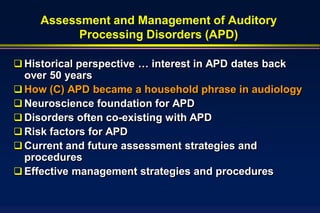 Assessment and Management of Auditory
           Processing Disorders (APD)

 Historical perspective … interest in APD dates back
  over 50 years
 How (C) APD became a household phrase in audiology
 Neuroscience foundation for APD
 Disorders often co-existing with APD
 Risk factors for APD
 Current and future assessment strategies and
  procedures
 Effective management strategies and procedures
 