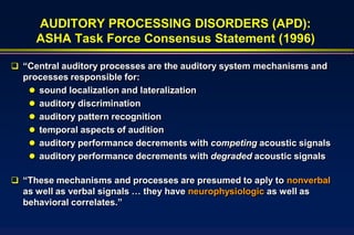 AUDITORY PROCESSING DISORDERS (APD):
     ASHA Task Force Consensus Statement (1996)

 “Central auditory processes are the auditory system mechanisms and
  processes responsible for:
    sound localization and lateralization
    auditory discrimination
    auditory pattern recognition
    temporal aspects of audition
    auditory performance decrements with competing acoustic signals
    auditory performance decrements with degraded acoustic signals

 “These mechanisms and processes are presumed to aply to nonverbal
  as well as verbal signals … they have neurophysiologic as well as
  behavioral correlates.”
 