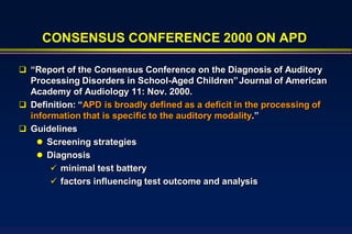 CONSENSUS CONFERENCE 2000 ON APD

 “Report of the Consensus Conference on the Diagnosis of Auditory
  Processing Disorders in School-Aged Children” Journal of American
  Academy of Audiology 11: Nov. 2000.
 Definition: “APD is broadly defined as a deficit in the processing of
  information that is specific to the auditory modality.”
 Guidelines
     Screening strategies
     Diagnosis
        minimal test battery
        factors influencing test outcome and analysis
 