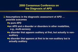 2000 Consensus Conference on
                   the Diagnosis of APD


 Assumptions in the diagnostic assessment of APD …
  possible outcomes
    a pure APD
    an APD and a disorder or disorders in other modalities,
      e.g., multi-sensory
    a disorder that appears auditory at first, but actually is non-
     auditory
    a disorder that appears at first to be non-auditory but is
     actually auditory
 