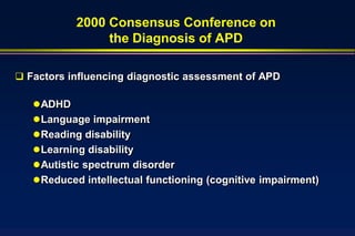 2000 Consensus Conference on
                 the Diagnosis of APD

 Factors influencing diagnostic assessment of APD

    ADHD
    Language impairment
    Reading disability
    Learning disability
    Autistic spectrum disorder
    Reduced intellectual functioning (cognitive impairment)
 