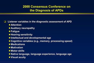 2000 Consensus Conference on
                   the Diagnosis of APDs


 Listener variables in the diagnostic assessment of APD
    Attention
    Auditory neuropathy
    Fatigue
    Hearing sensitivity
    Intellectual and developmental age
    Cognitive variables (e.g., memory, processing speed)
    Medications
    Motivation
    Motor skills
    Native language, language experience, language age
    Visual acuity
 