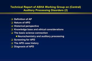 Technical Report of ASHA Working Group on (Central)
          Auditory Processing Disorders (2)


 Definition of AP
 Nature of APD
 Historical perspective
 Knowledge base and ethical considerations
 The basic science connection
    Neurochemistry and auditory processing
 Screening for APD
 The APD case history
 Diagnosis of APD
 